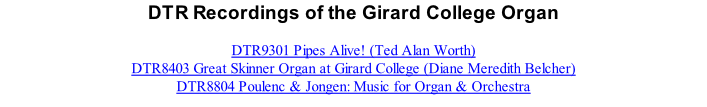 DTR Recordings of the Girard College Organ  DTR9301 Pipes Alive! (Ted Alan Worth) DTR8403 Great Skinner Organ at Girard College (Diane Meredith Belcher) DTR8804 Poulenc & Jongen: Music for Organ & Orchestra