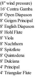 (8" wind pressure) 16' Contra Gamba 8' Open Diapason 8' Geigen Principal 8' English Diapason 8' Hohl Flute 8' Viola 8' Nachthorn 8' Spitzflote 8' Quintodena 8' Dulciana 4' Principal 4' Triangular Flute