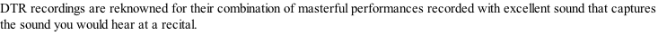 DTR recordings are reknowned for their combination of masterful performances recorded with excellent sound that captures the sound you would hear at a recital.