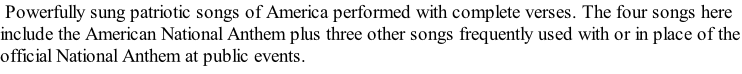 Powerfully sung patriotic songs of America performed with complete verses. The four songs here include the American National Anthem plus three other songs frequently used with or in place of the official National Anthem at public events.