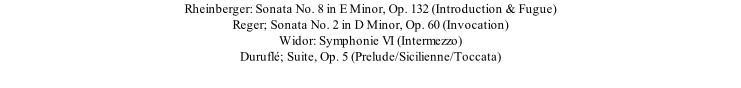 Rheinberger: Sonata No. 8 in E Minor, Op. 132 (Introduction & Fugue) Reger; Sonata No. 2 in D Minor, Op. 60 (Invocation) Widor: Symphonie VI (Intermezzo) Duruflé; Suite, Op. 5 (Prelude/Sicilienne/Toccata)