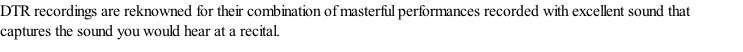 DTR recordings are reknowned for their combination of masterful performances recorded with excellent sound that captures the sound you would hear at a recital.